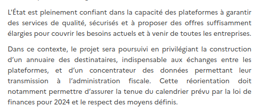 L'État est pleinement confiant dans la capacité des plateformes à garantir des services de qualité, sécurisés et à proposer des offres suffisamment élargies pour couvrir les besoins actuels et à venir de toutes les entreprises. Dans ce contexte, le projet sera poursuivi en privilégiant la construction d’un annuaire des destinataires, indispensable aux échanges entre les plateformes, et d’un concentrateur des données permettant leur transmission à l’administration fiscale. Cette réorientation doit notamment permettre d’assurer la tenue du calendrier prévu par la loi de finances pour 2024 et le respect des moyens définis.